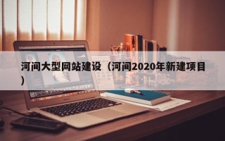 三明河间大型网站建设（河间2020年新建项目）