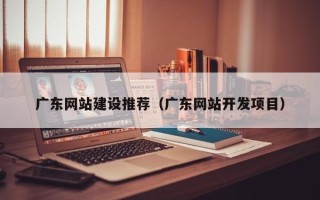 三明广东网站建设推荐（广东网站开发项目）