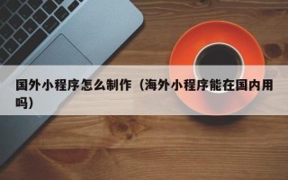 三明国外小程序怎么制作（海外小程序能在国内用吗）