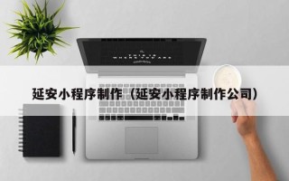 三明延安小程序制作（延安小程序制作公司）