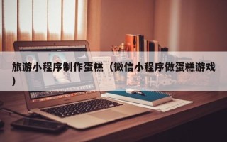 三明旅游小程序制作蛋糕（微信小程序做蛋糕游戏）
